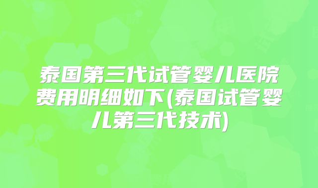 泰国第三代试管婴儿医院费用明细如下(泰国试管婴儿第三代技术)