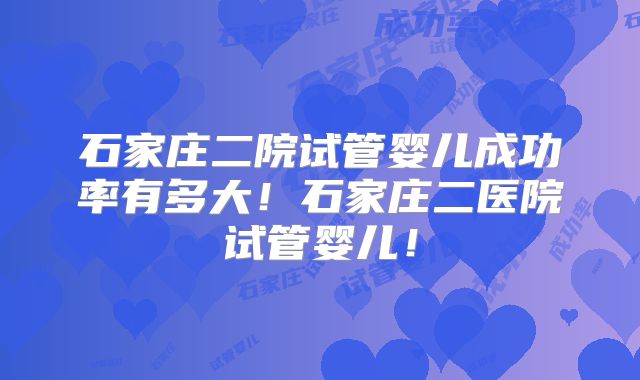 石家庄二院试管婴儿成功率有多大！石家庄二医院试管婴儿！