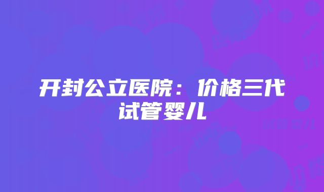 开封公立医院：价格三代试管婴儿