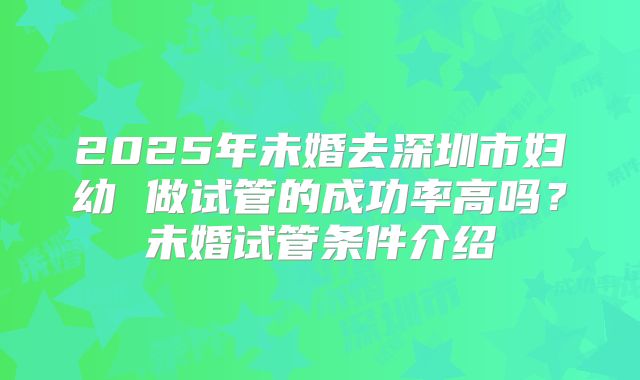 2025年未婚去深圳市妇幼 做试管的成功率高吗?未婚试管条件介绍