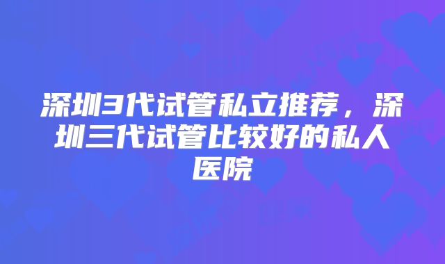深圳3代试管私立推荐，深圳三代试管比较好的私人医院