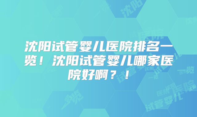 沈阳试管婴儿医院排名一览!沈阳试管婴儿哪家医院好啊?!