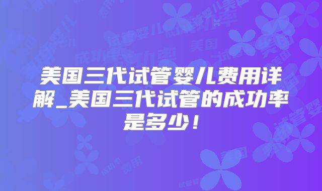 美国三代试管婴儿费用详解_美国三代试管的成功率是多少！