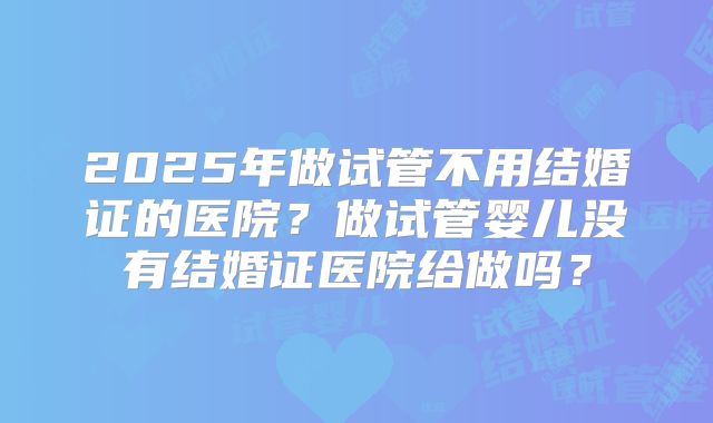 2025年做试管不用结婚证的医院？做试管婴儿没有结婚证医院给做吗？
