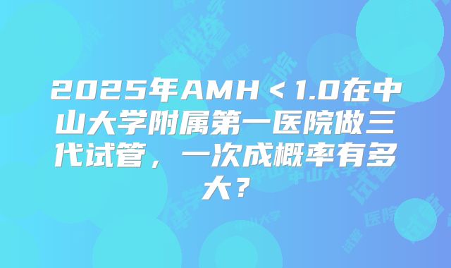 2025年AMH<1.0在中山大学附属第一医院做三代试管,一次成概率有多大?