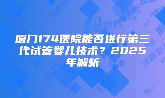 厦门174医院能否进行第三代试管婴儿技术？2025年解析