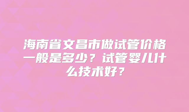 海南省文昌市做试管价格一般是多少？试管婴儿什么技术好？