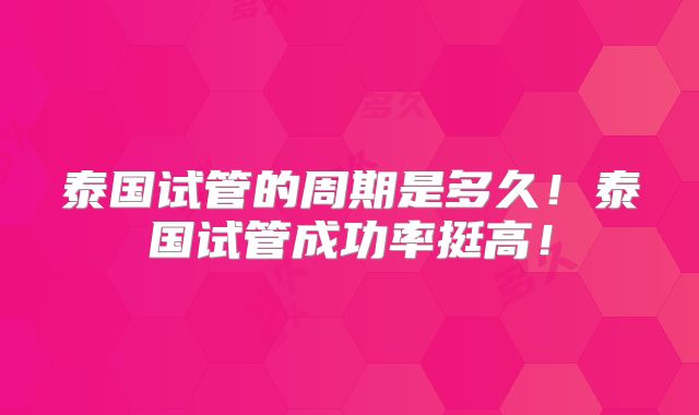 泰国试管的周期是多久！泰国试管成功率挺高！