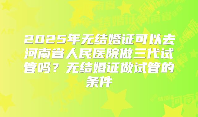 2025年无结婚证可以去河南省人民医院做三代试管吗？无结婚证做试管的条件
