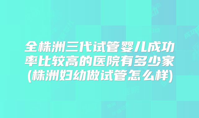 全株洲三代试管婴儿成功率比较高的医院有多少家(株洲妇幼做试管怎么样)