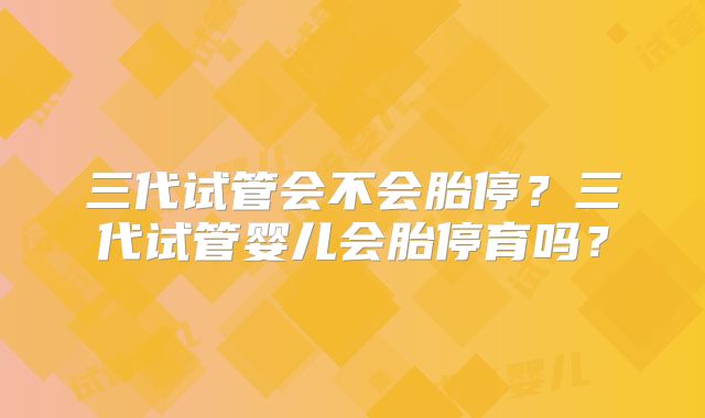 三代试管会不会胎停？三代试管婴儿会胎停育吗？