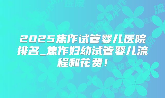 2025焦作试管婴儿医院排名_焦作妇幼试管婴儿流程和花费！