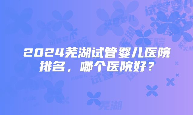 2024芜湖试管婴儿医院排名,哪个医院好?