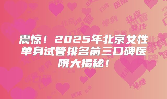 震惊！2025年北京女性单身试管排名前三口碑医院大揭秘！