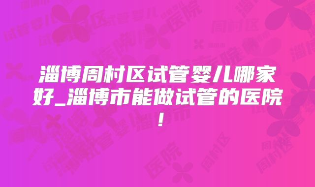 淄博周村区试管婴儿哪家好_淄博市能做试管的医院！
