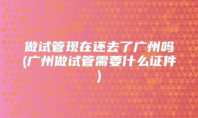 做试管现在还去了广州吗(广州做试管需要什么证件)