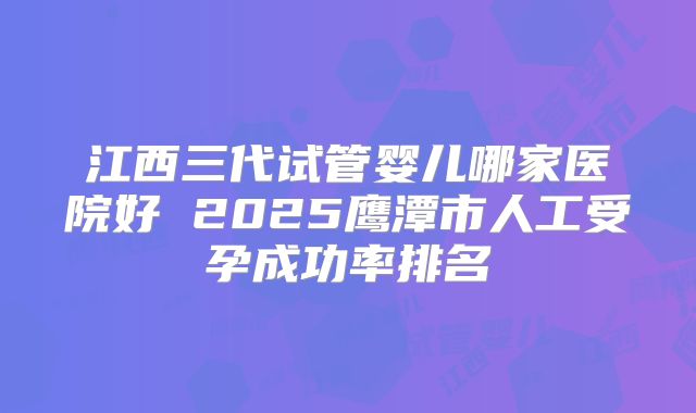 江西三代试管婴儿哪家医院好 2025鹰潭市人工受孕成功率排名