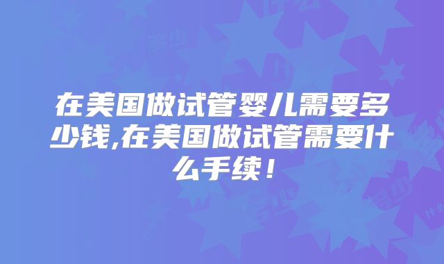 在美国做试管婴儿需要多少钱,在美国做试管需要什么手续！