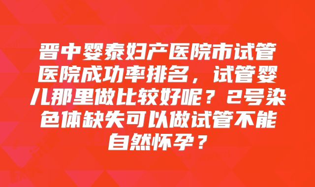 晋中婴泰妇产医院市试管医院成功率排名，试管婴儿那里做比较好呢？2号染色体缺失可以做试管不能自然怀孕？