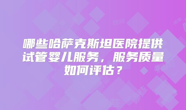 哪些哈萨克斯坦医院提供试管婴儿服务，服务质量如何评估？