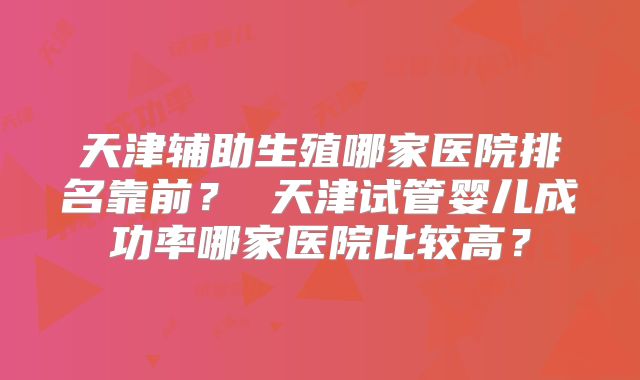 天津辅助生殖哪家医院排名靠前？ 天津试管婴儿成功率哪家医院比较高？