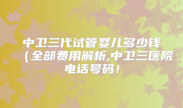 中卫三代试管婴儿多少钱(全部费用解析,中卫三医院电话号码!