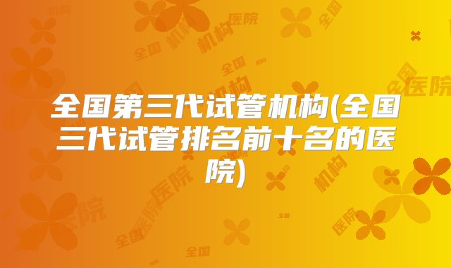 全国第三代试管机构(全国三代试管排名前十名的医院)
