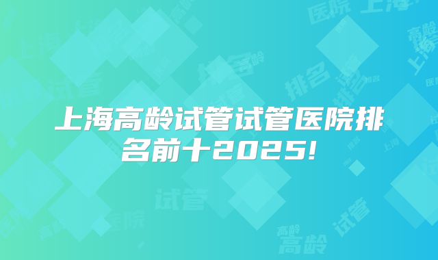 上海高龄试管试管医院排名前十2025!