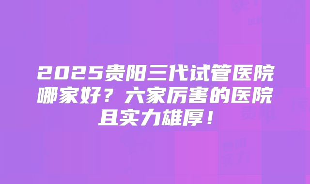 2025贵阳三代试管医院哪家好？六家厉害的医院且实力雄厚！