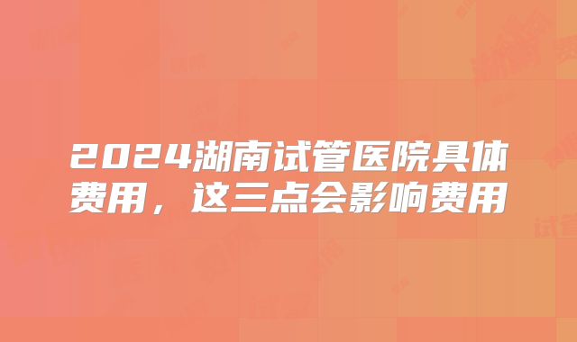 2024湖南试管医院具体费用，这三点会影响费用
