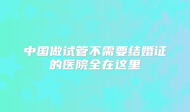 中国做试管不需要结婚证的医院全在这里