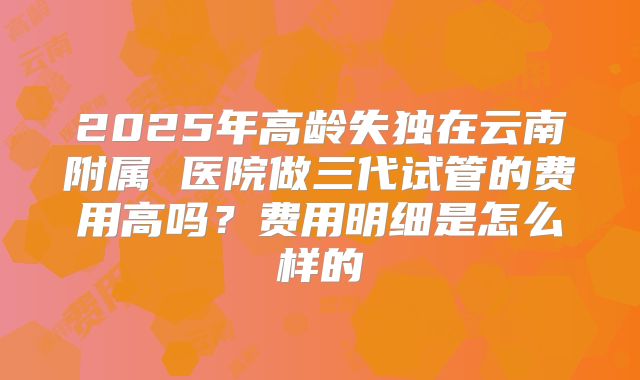 2025年高龄失独在云南附属 医院做三代试管的费用高吗?费用明细是怎么样的