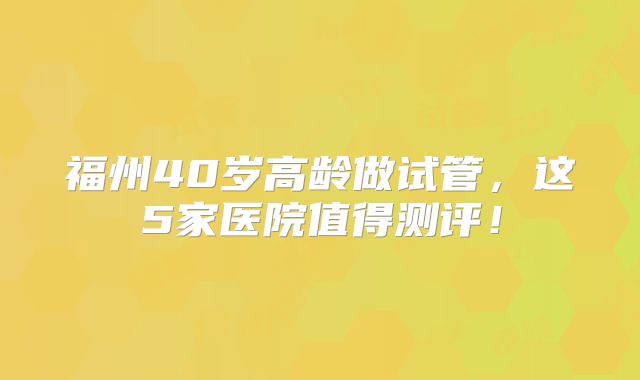 福州40岁高龄做试管，这5家医院值得测评！
