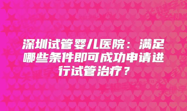 深圳试管婴儿医院：满足哪些条件即可成功申请进行试管治疗？