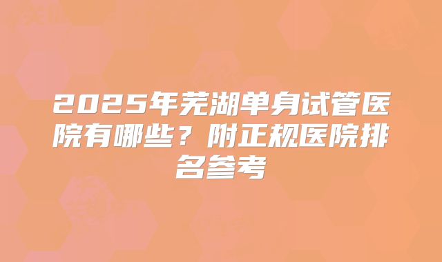 2025年芜湖单身试管医院有哪些？附正规医院排名参考