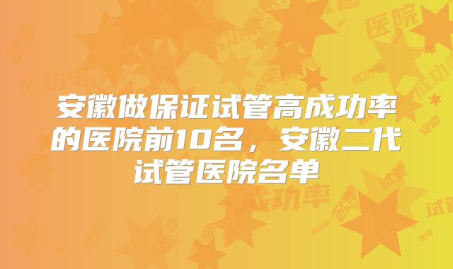 安徽做保证试管高成功率的医院前10名，安徽二代试管医院名单