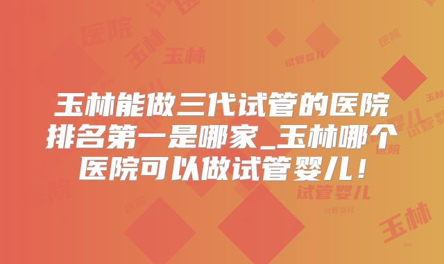 玉林能做三代试管的医院排名第一是哪家_玉林哪个医院可以做试管婴儿!