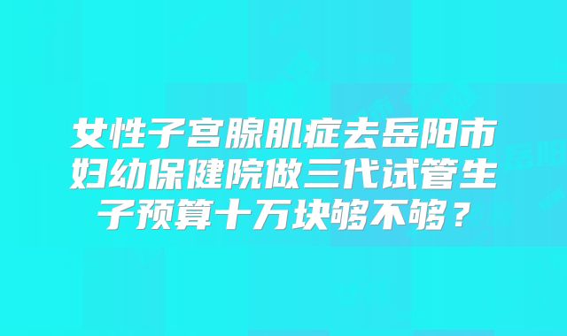 女性子宫腺肌症去岳阳市妇幼保健院做三代试管生子预算十万块够不够？