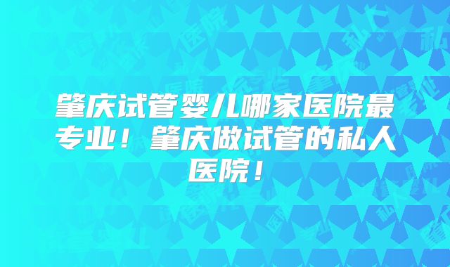 肇庆试管婴儿哪家医院最专业！肇庆做试管的私人医院！