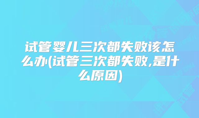 试管婴儿三次都失败该怎么办(试管三次都失败,是什么原因)