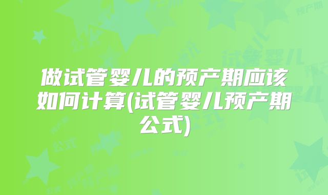 做试管婴儿的预产期应该如何计算(试管婴儿预产期公式)