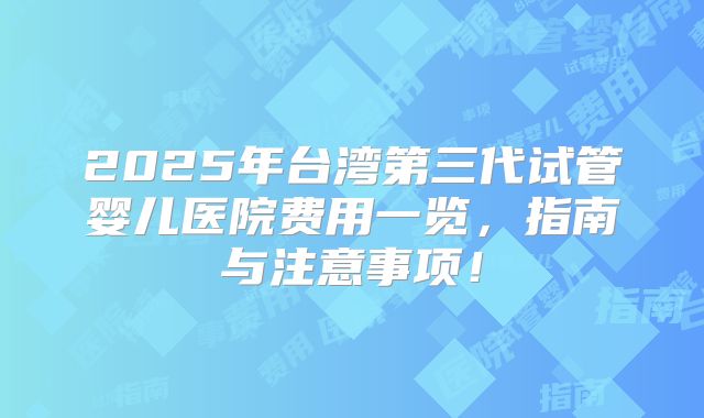 2025年台湾第三代试管婴儿医院费用一览,指南与注意事项!