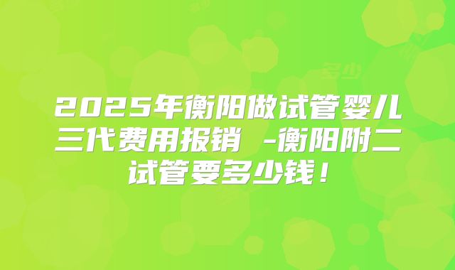 2025年衡阳做试管婴儿三代费用报销 -衡阳附二试管要多少钱！