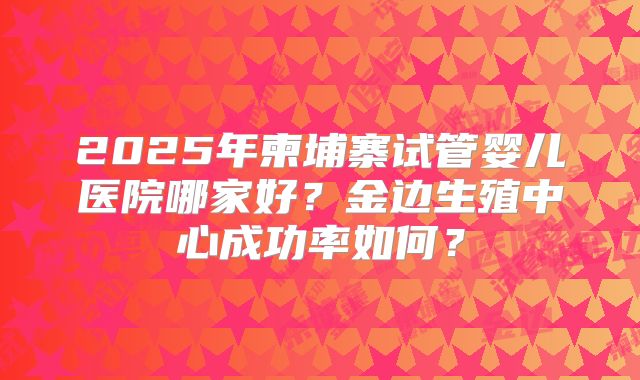 2025年柬埔寨试管婴儿医院哪家好？金边生殖中心成功率如何？
