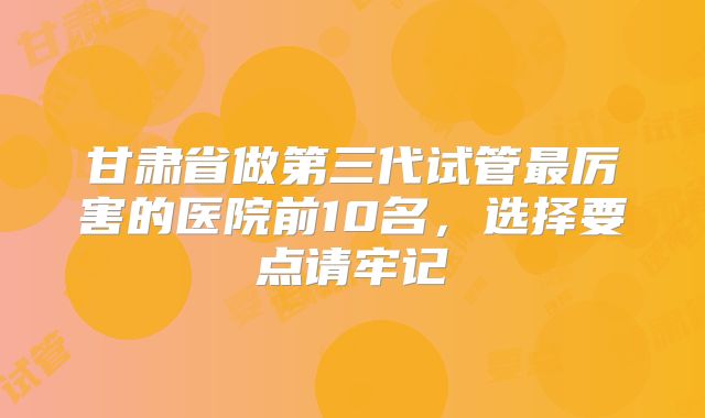 甘肃省做第三代试管最厉害的医院前10名,选择要点请牢记