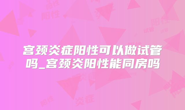 宫颈炎症阳性可以做试管吗_宫颈炎阳性能同房吗