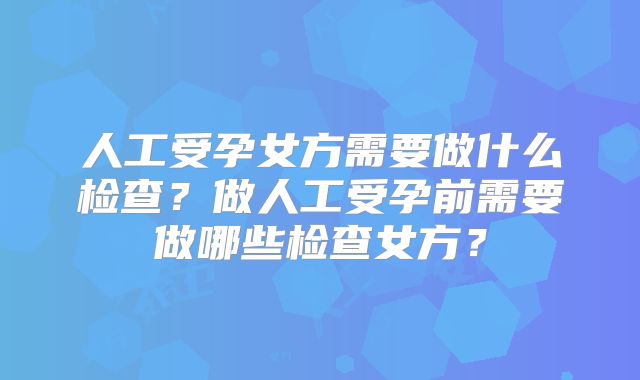人工受孕女方需要做什么检查?做人工受孕前需要做哪些检查女方?