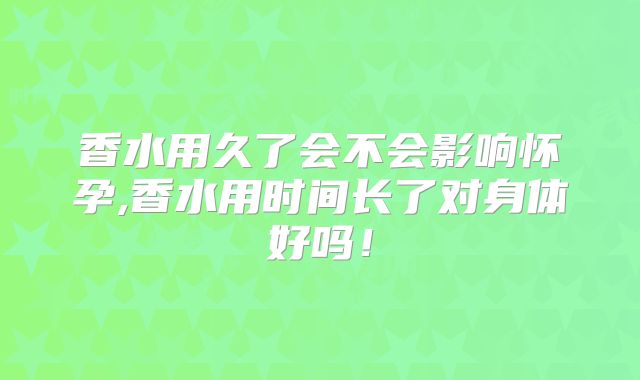 香水用久了会不会影响怀孕,香水用时间长了对身体好吗！