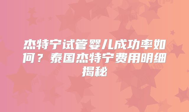 杰特宁试管婴儿成功率如何？泰国杰特宁费用明细揭秘