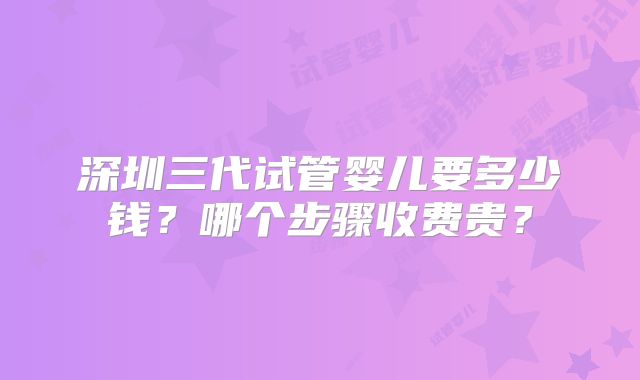 深圳三代试管婴儿要多少钱？哪个步骤收费贵？